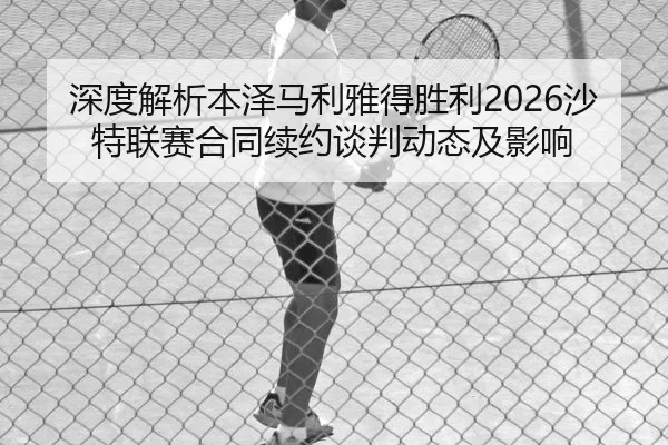 深度解析本泽马利雅得胜利2026沙特联赛合同续约谈判动态及影响
